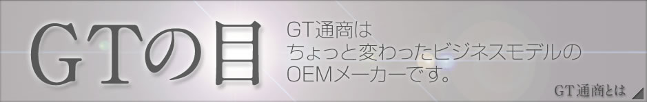 GTの目 GT通商はちょっと変わったビジネスモデルのOEMメーカーです。[GT通商とは→]
